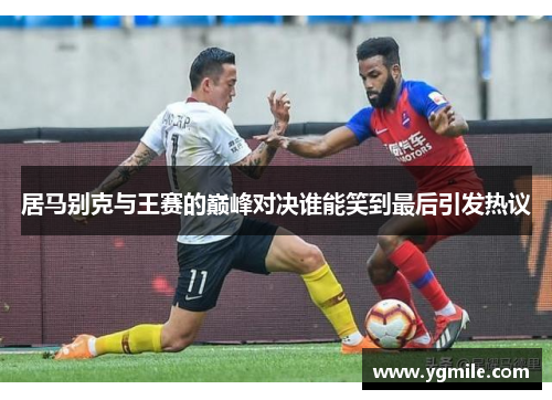 居马别克与王赛的巅峰对决谁能笑到最后引发热议